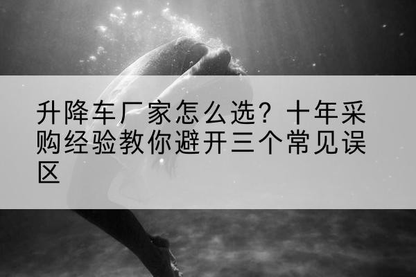 盖州升降车厂家-怎么选？十年采购经验教你避开三个常见误区