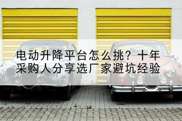 盖州电动升降平台厂家-电动升降平台怎么挑？十年采购人分享选厂家避坑经验