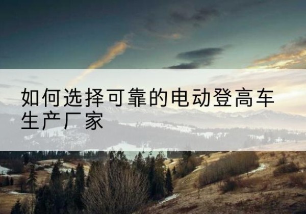 盖州电动登高车厂家-如何选择可靠的电动登高车生产厂家