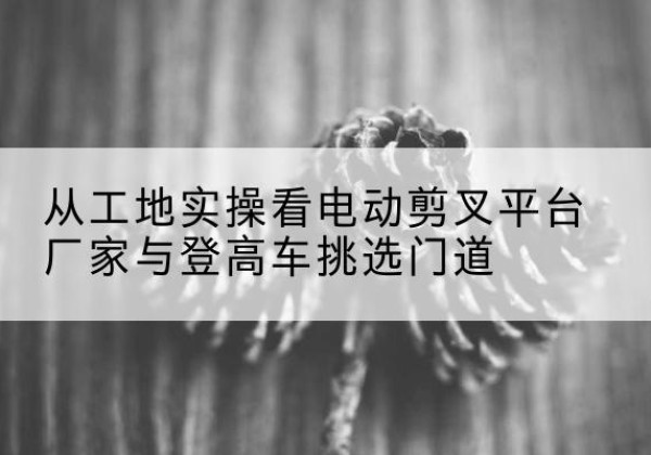 盖州电动剪叉升降平台厂家-从工地实操看电动剪叉平台厂家与登高车挑选门道