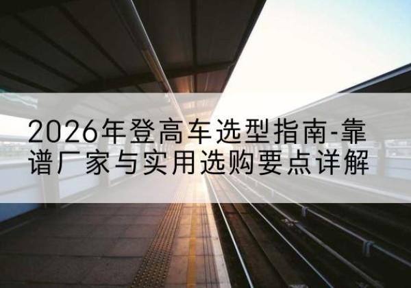 盖州登高车厂家推荐-2026年登高车选型指南-靠谱厂家与实用选购要点详解